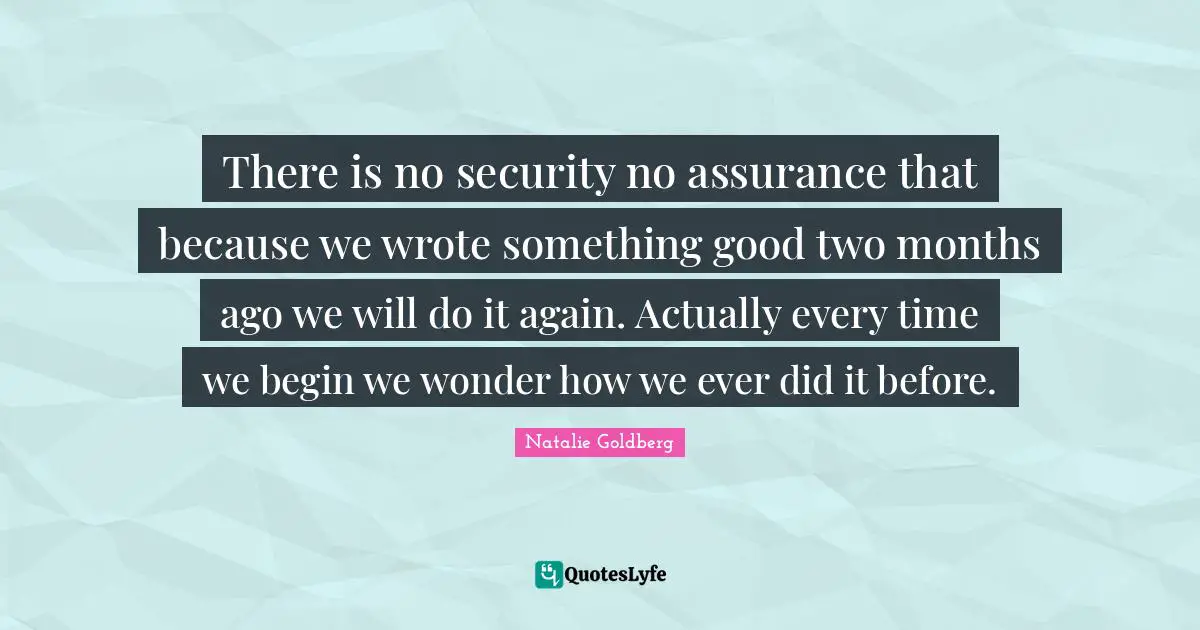 There is no security no assurance that because we wrote something good two months ago we will do it again. Actually every time we begin we wonder how we ever did it before.