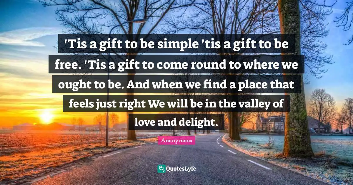 'Tis a gift to be simple 'tis a gift to be free. 'Tis a gift to come round to where we ought to be. And when we find a place that feels just right We will be in the valley of love and delight.