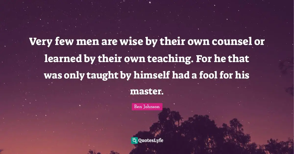 Very few men are wise by their own counsel or learned by their own teaching. For he that was only taught by himself had a fool for his master.
