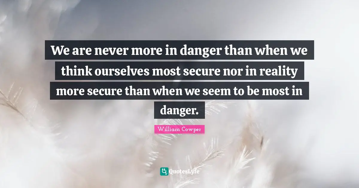 We are never more in danger than when we think ourselves most secure nor in reality more secure than when we seem to be most in danger.
