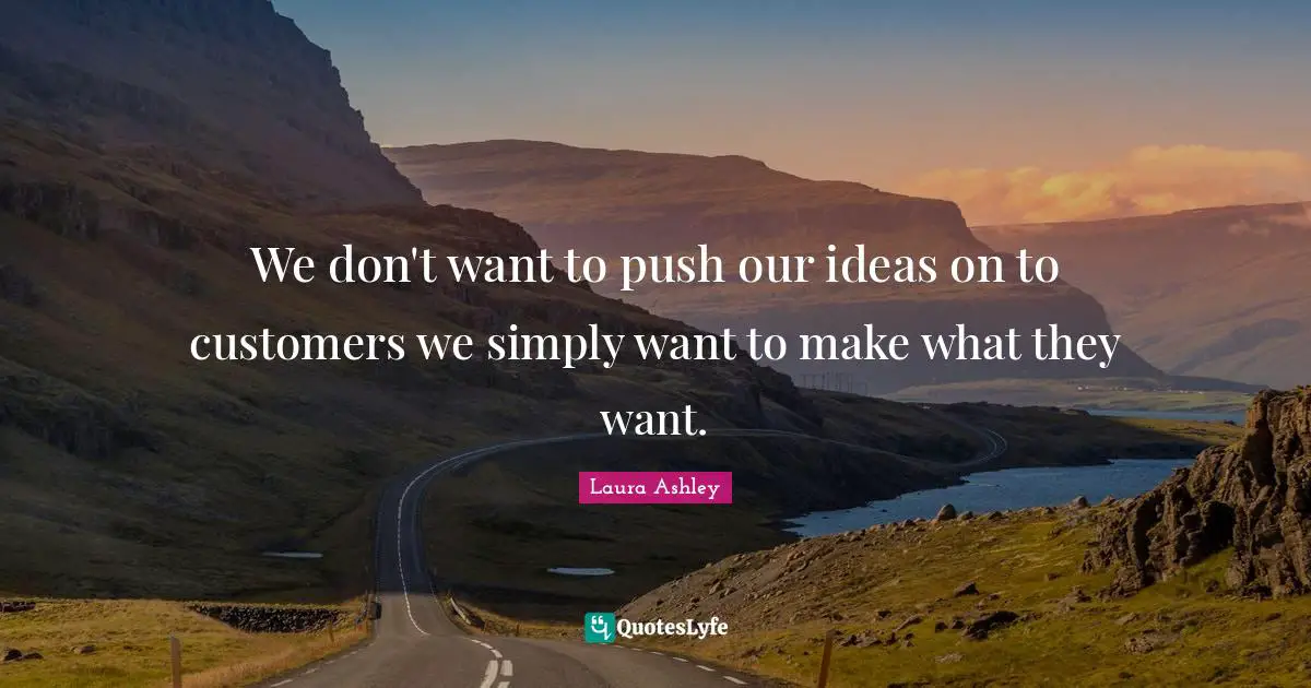 We don't want to push our ideas on to customers we simply want to make what they want.