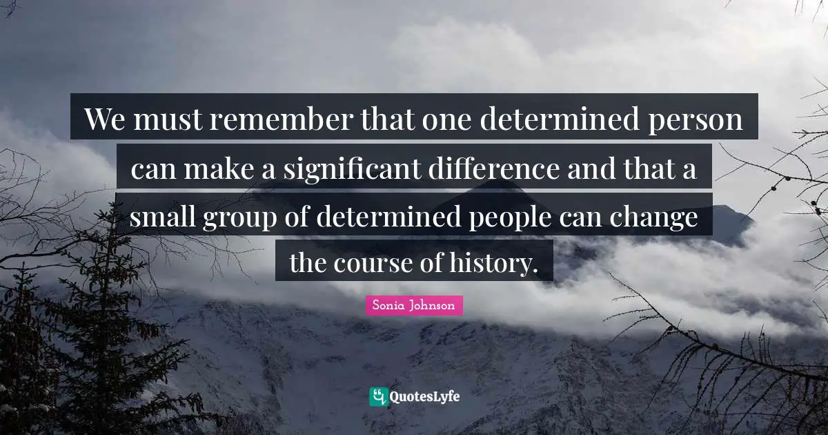 We must remember that one determined person can make a significant difference and that a small group of determined people can change the course of history.