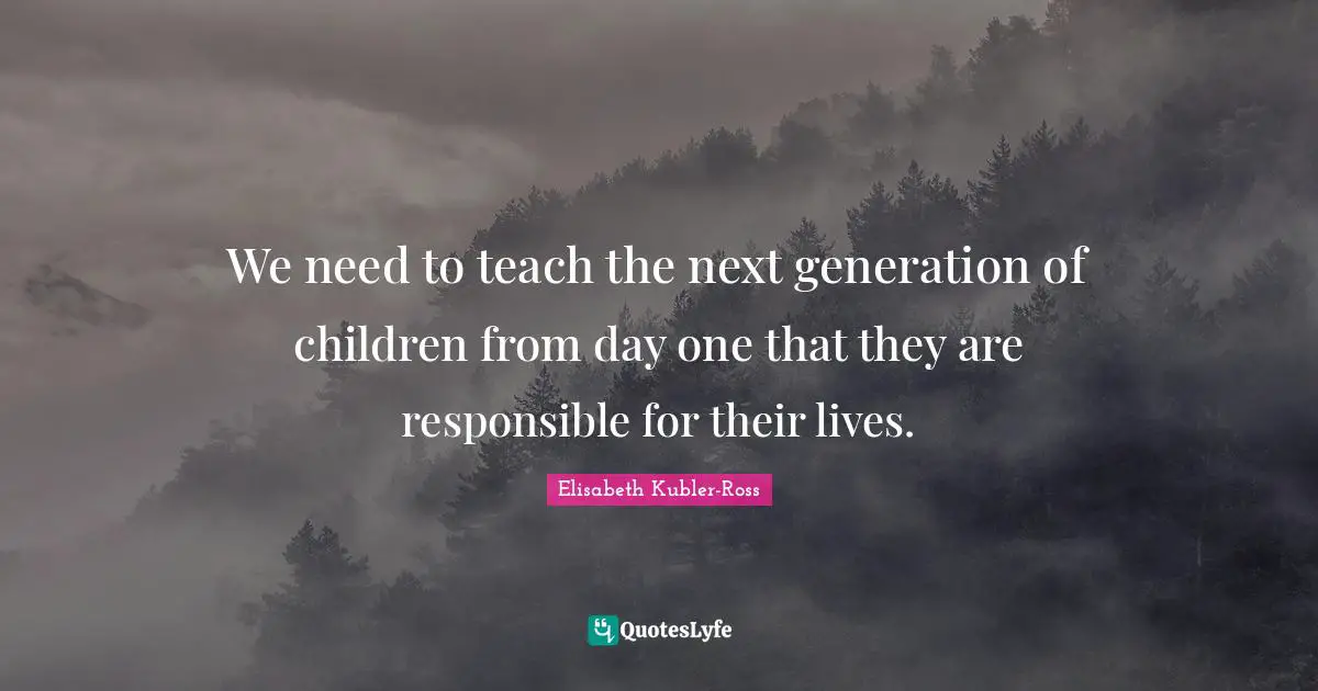Elisabeth Kubler-Ross Quotes: We need to teach the next generation of children from day one that they are responsible for their lives.