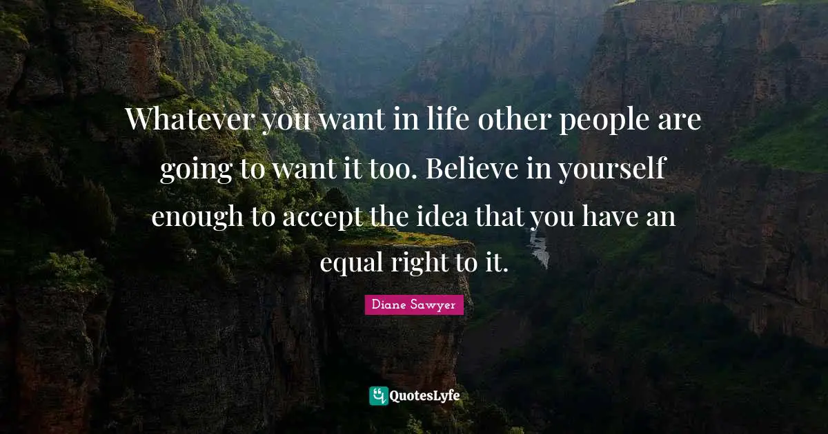 Whatever you want in life other people are going to want it too. Believe in yourself enough to accept the idea that you have an equal right to it.