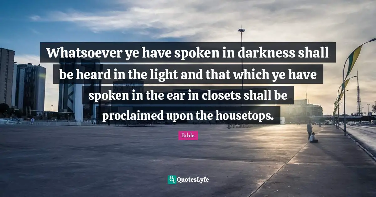 Whatsoever ye have spoken in darkness shall be heard in the light and that which ye have spoken in the ear in closets shall be proclaimed upon the housetops.