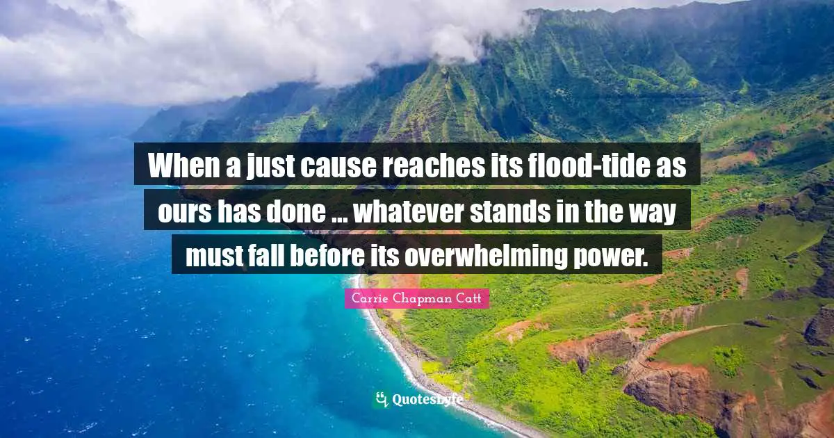 Carrie Chapman Catt Quotes: "When a just cause reaches its flood-tide as ours has done ... whatever stands in the way must fall before its overwhelming power."