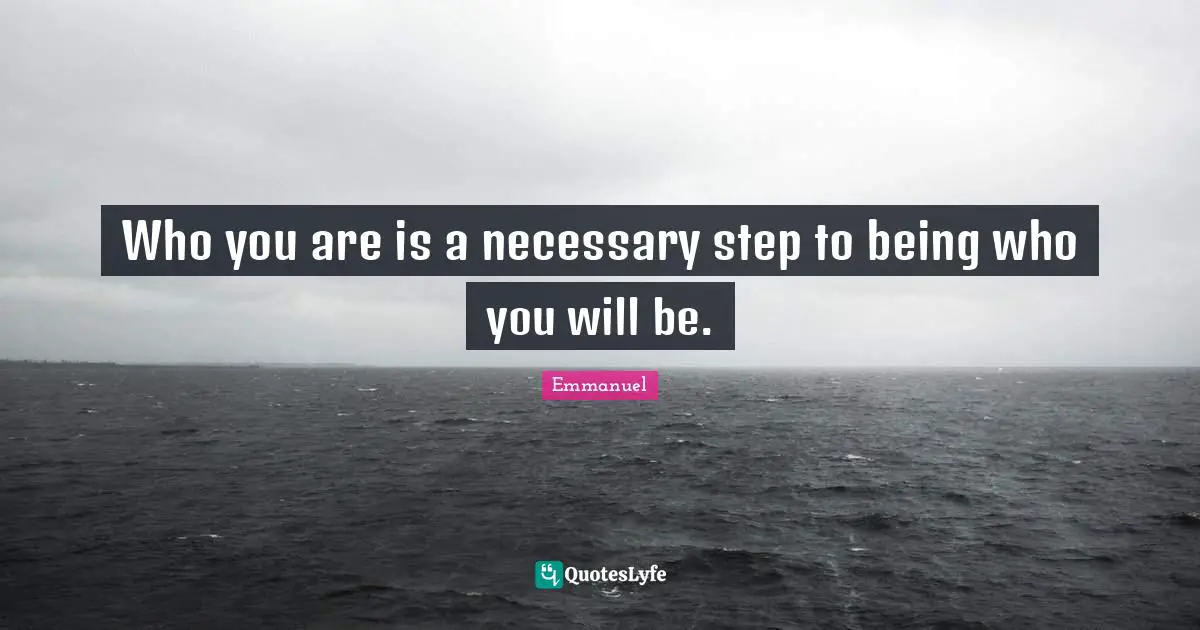 Who you are is a necessary step to being who you will be.