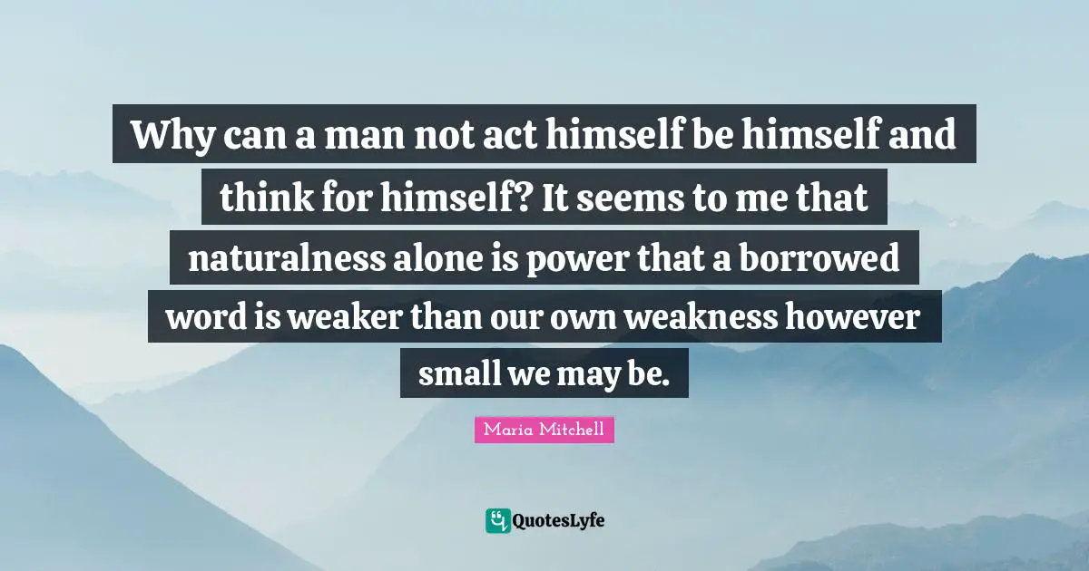 Maria Mitchell Quotes: "Why can a man not act himself be himself and think for himself? It seems to me that naturalness alone is power that a borrowed word is weaker than our own weakness however small we may be."