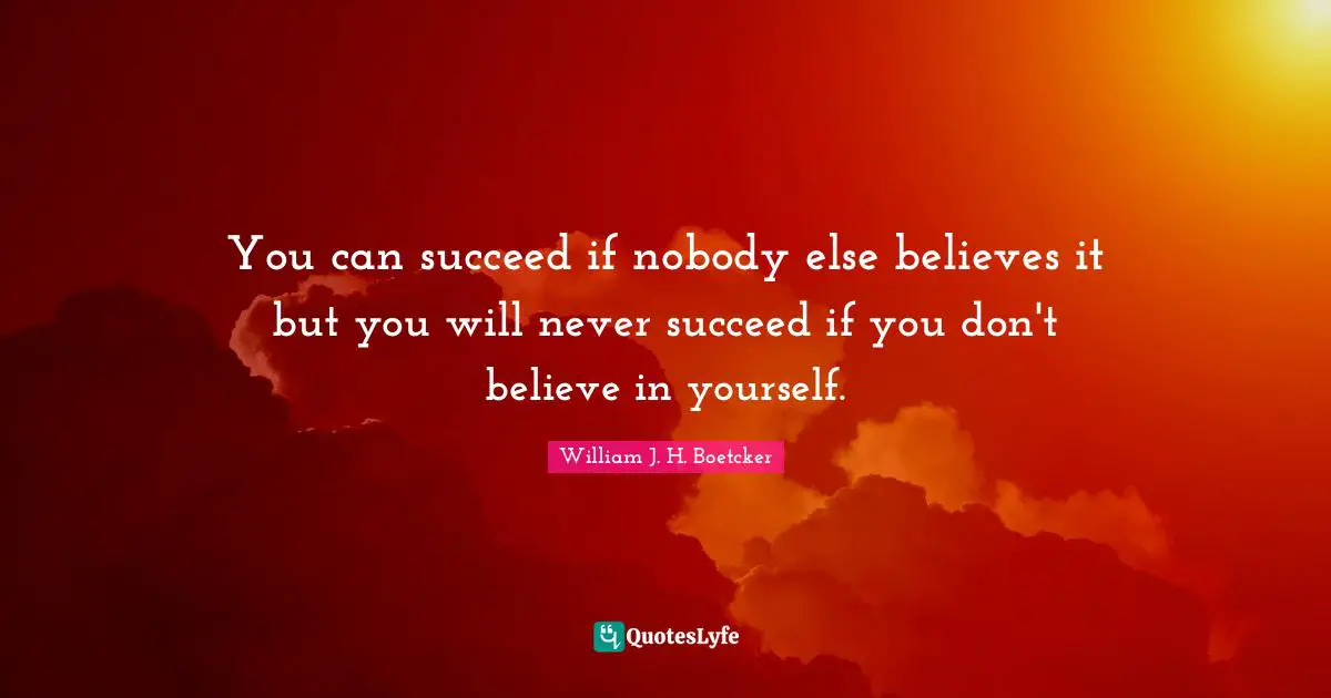 You can succeed if nobody else believes it but you will never succeed if you don't believe in yourself.