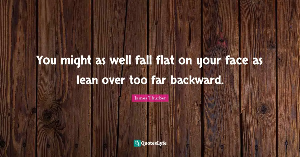 You might as well fall flat on your face as lean over too far backward.