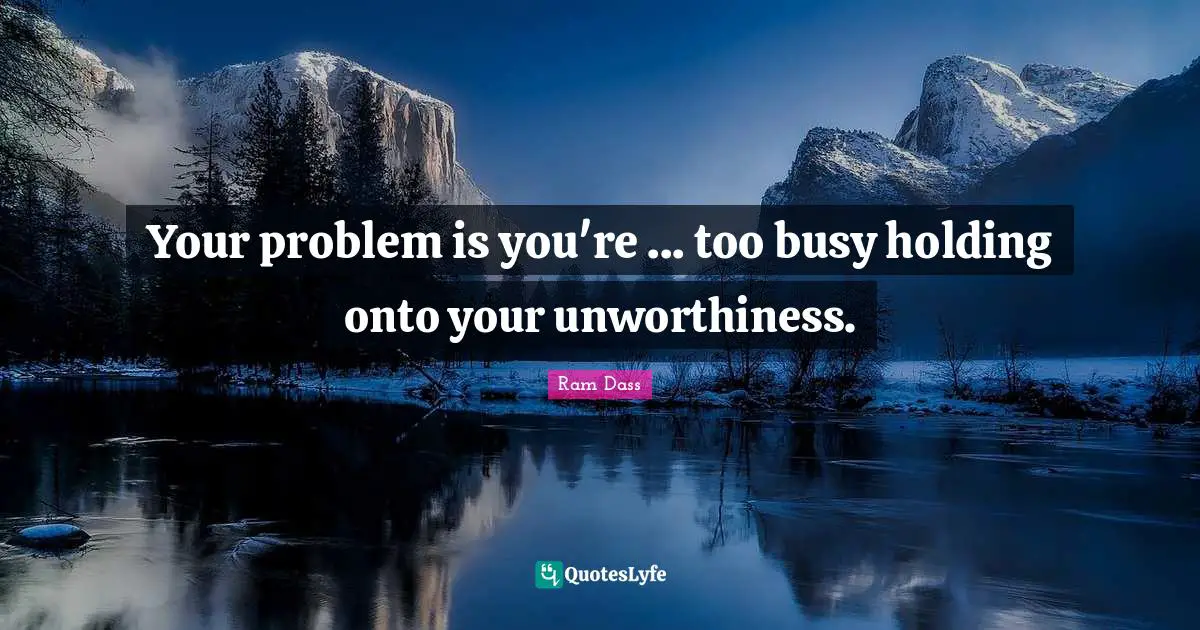 Your problem is you're ... too busy holding onto your unworthiness.