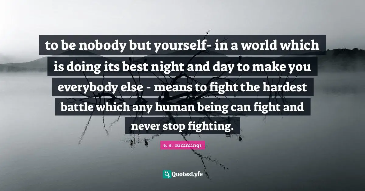 to be nobody but yourself- in a world which is doing its best night and day to make you everybody else - means to fight the hardest battle which any human being can fight and never stop fighting.