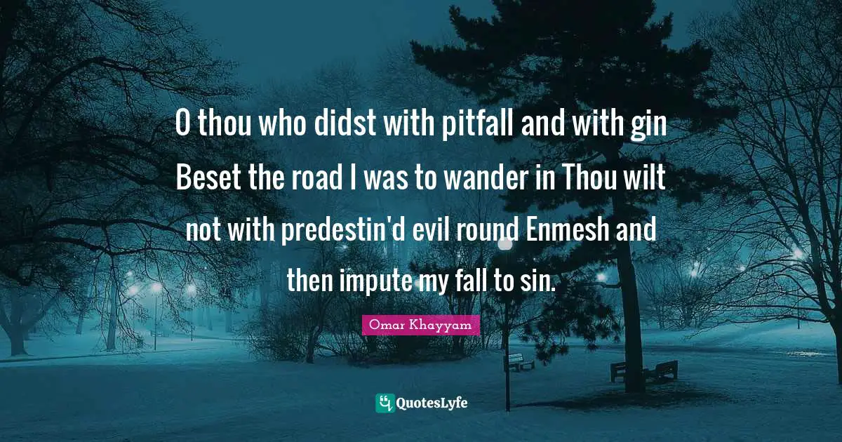 0 thou who didst with pitfall and with gin Beset the road I was to wander in Thou wilt not with predestin'd evil round Enmesh and then impute my fall to sin.