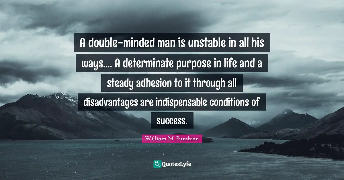 A double-minded man is unstable in all his ways.... A determinate purpose in life and a steady adhesion to it through all disadvantages are indispensable conditions of success.