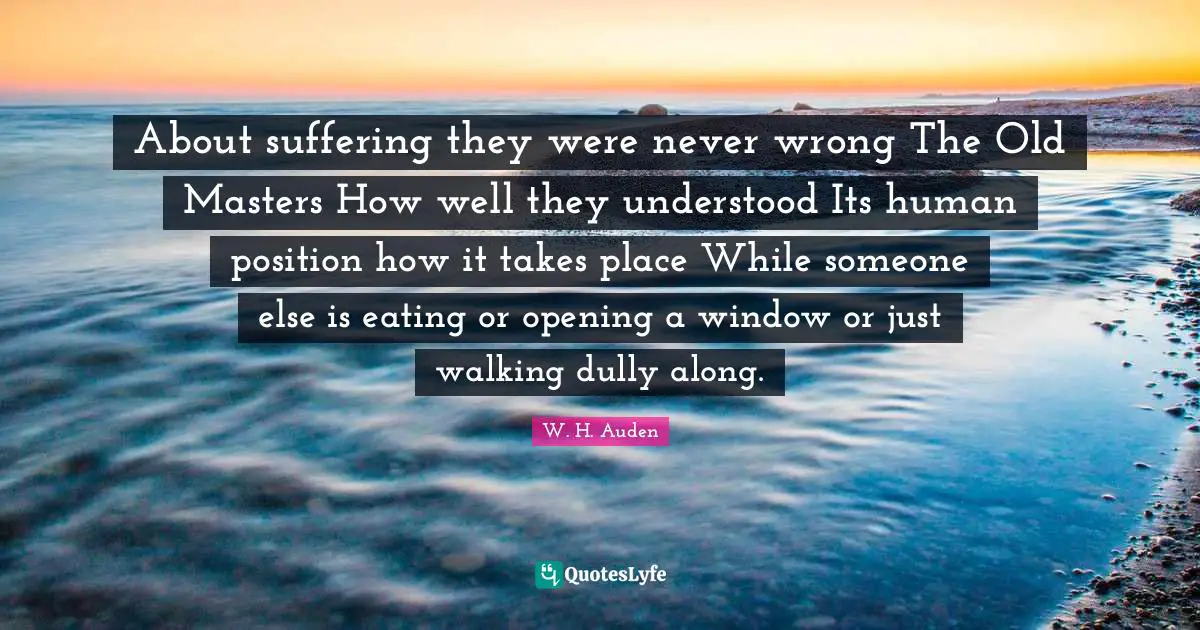 About suffering they were never wrong The Old Masters How well they understood Its human position how it takes place While someone else is eating or opening a window or just walking dully along.