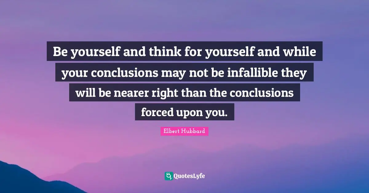 Be yourself and think for yourself and while your conclusions may not be infallible they will be nearer right than the conclusions forced upon you.