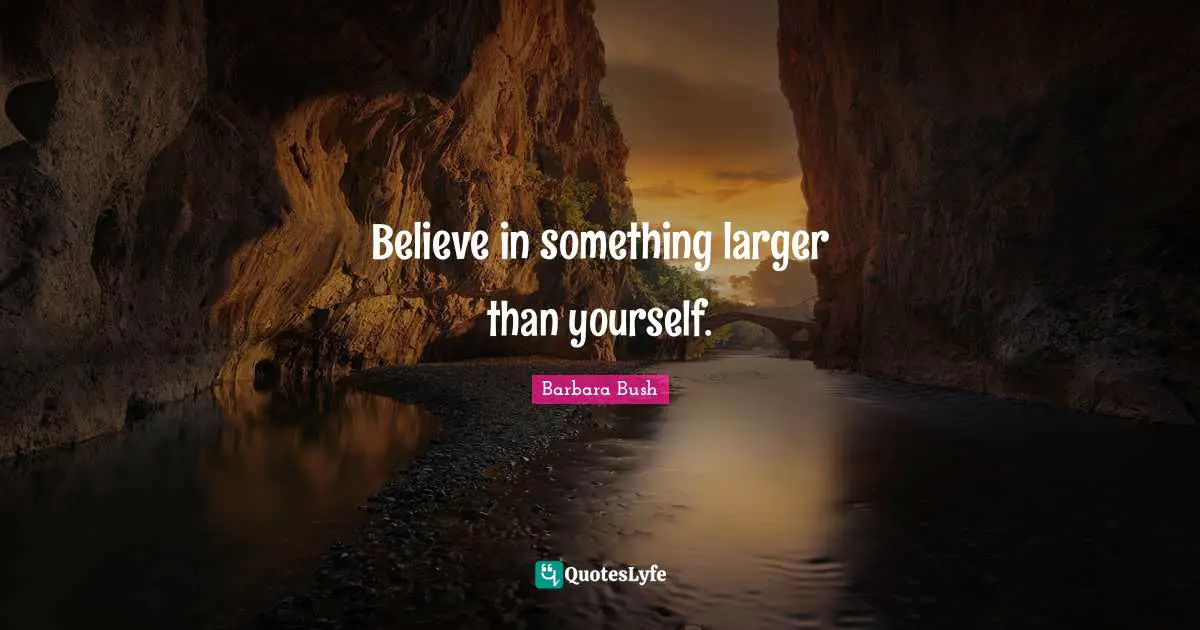 Believe in something larger than yourself.
