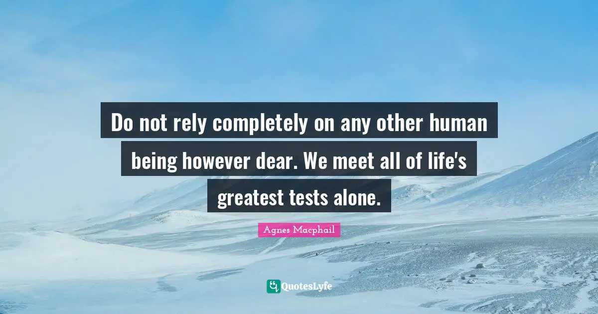 Do not rely completely on any other human being however dear. We meet all of life's greatest tests alone.