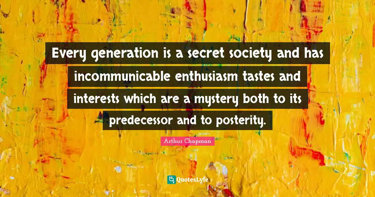 Every generation is a secret society and has incommunicable enthusiasm tastes and interests which are a mystery both to its predecessor and to posterity.