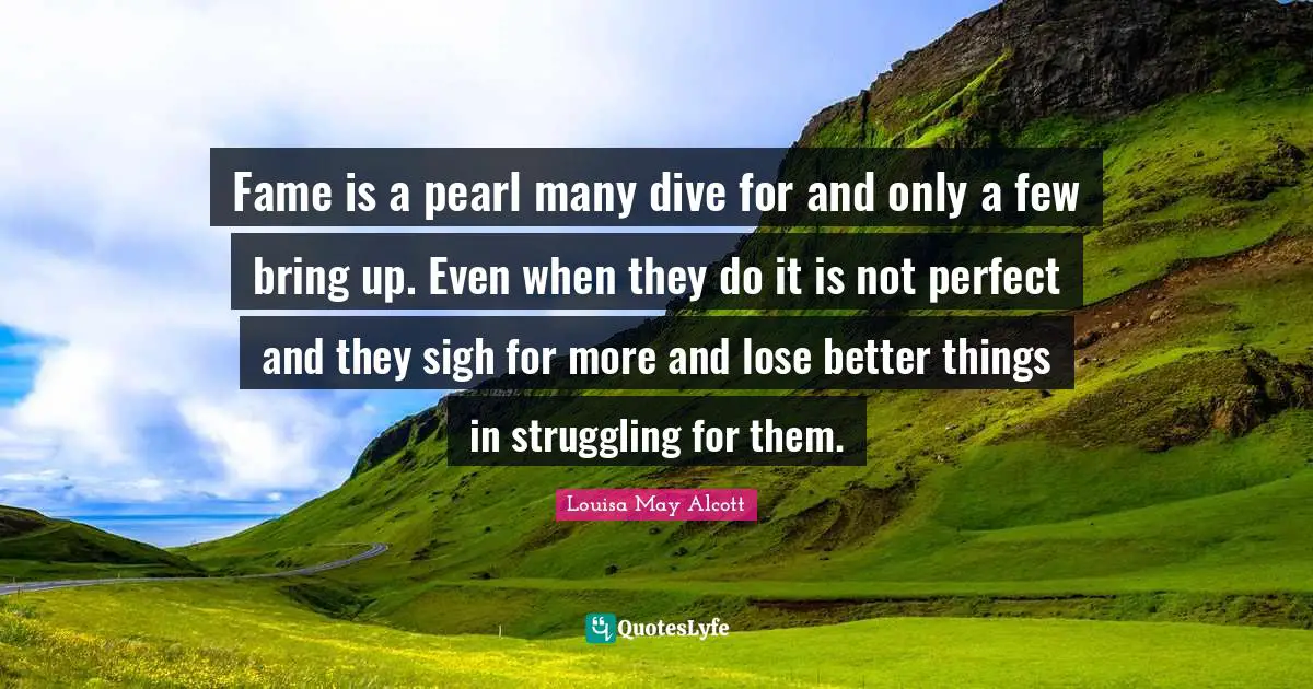 Fame is a pearl many dive for and only a few bring up. Even when they do it is not perfect and they sigh for more and lose better things in struggling for them.