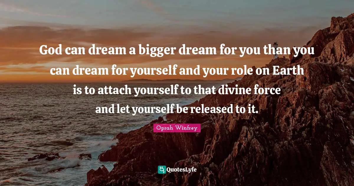 God can dream a bigger dream for you than you can dream for yourself and your role on Earth is to attach yourself to that divine force and let yourself be released to it.