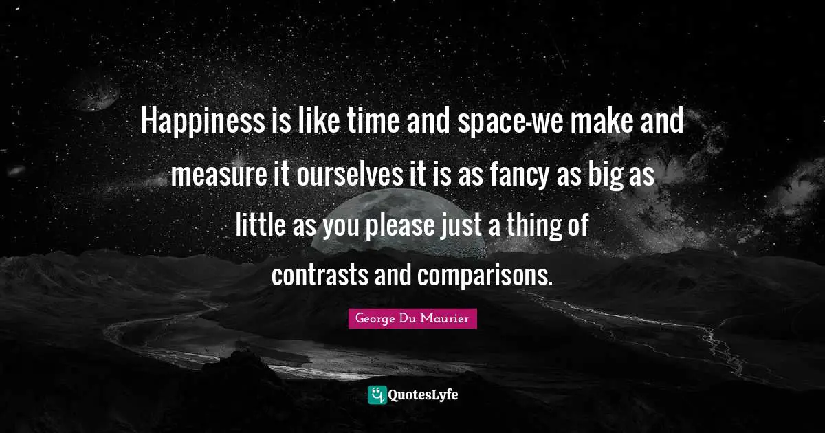 Happiness is like time and space-we make and measure it ourselves it is as fancy as big as little as you please just a thing of contrasts and comparisons.
