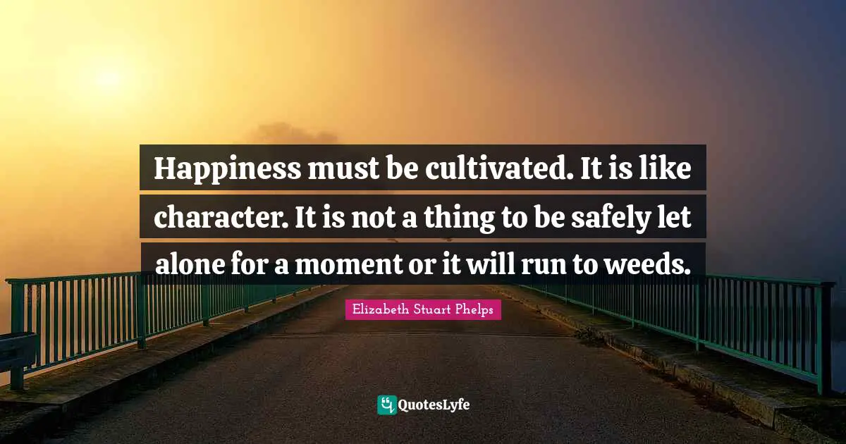 Happiness must be cultivated. It is like character. It is not a thing to be safely let alone for a moment or it will run to weeds.