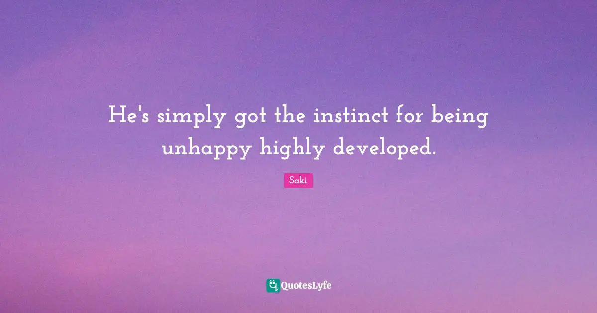 He's simply got the instinct for being unhappy highly developed.