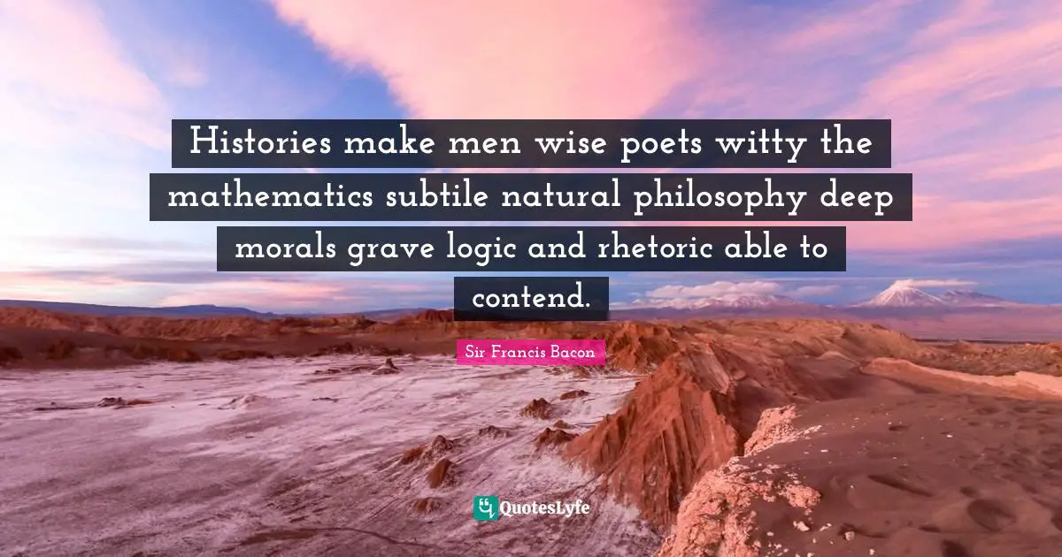 Histories make men wise poets witty the mathematics subtile natural philosophy deep morals grave logic and rhetoric able to contend.