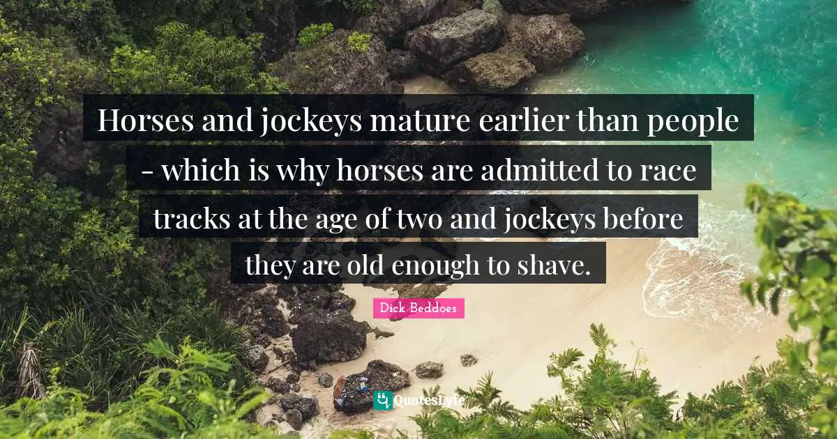 Horses and jockeys mature earlier than people - which is why horses are admitted to race tracks at the age of two and jockeys before they are old enough to shave.