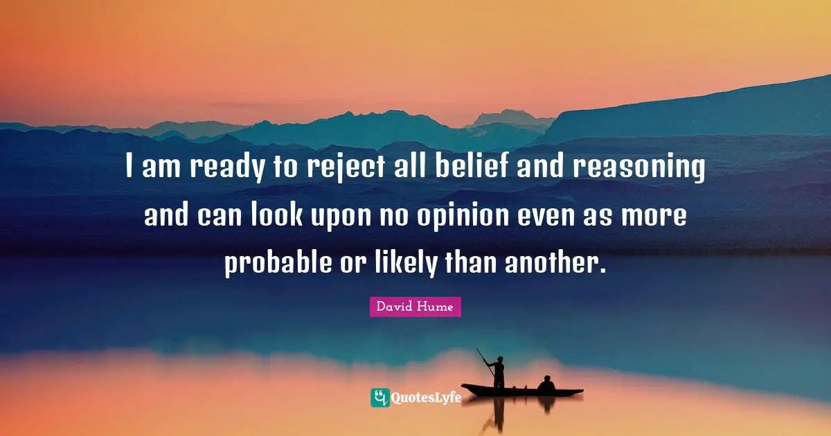 David Hume Quotes: I am ready to reject all belief and reasoning and can look upon no opinion even as more probable or likely than another.