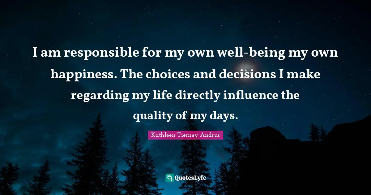 I am responsible for my own well-being my own happiness. The choices and decisions I make regarding my life directly influence the quality of my days.
