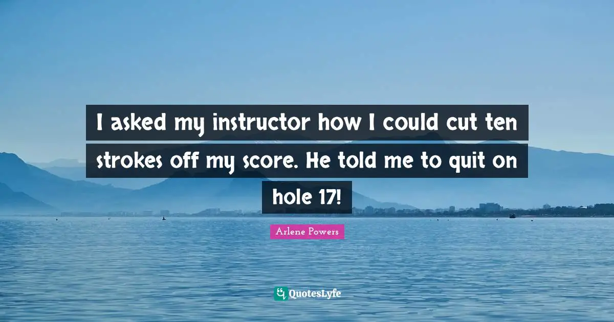 I asked my instructor how I could cut ten strokes off my score. He told me to quit on hole 17!
