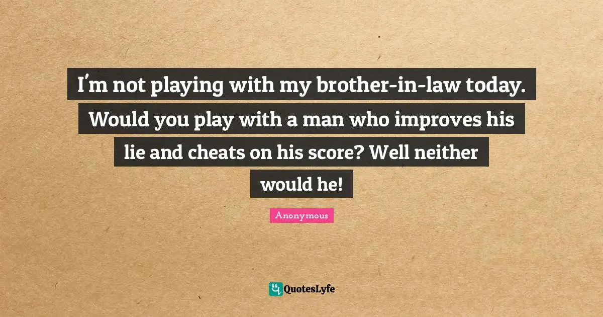 I'm not playing with my brother-in-law today. Would you play with a man who improves his lie and cheats on his score? Well neither would he!