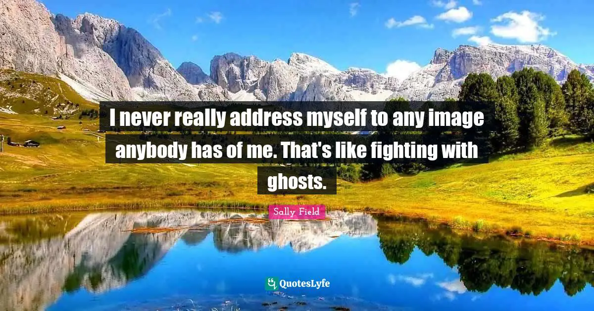 I never really address myself to any image anybody has of me. That's like fighting with ghosts.