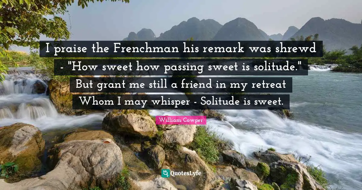 I praise the Frenchman his remark was shrewd - "How sweet how passing sweet is solitude." But grant me still a friend in my retreat Whom I may whisper - Solitude is sweet.