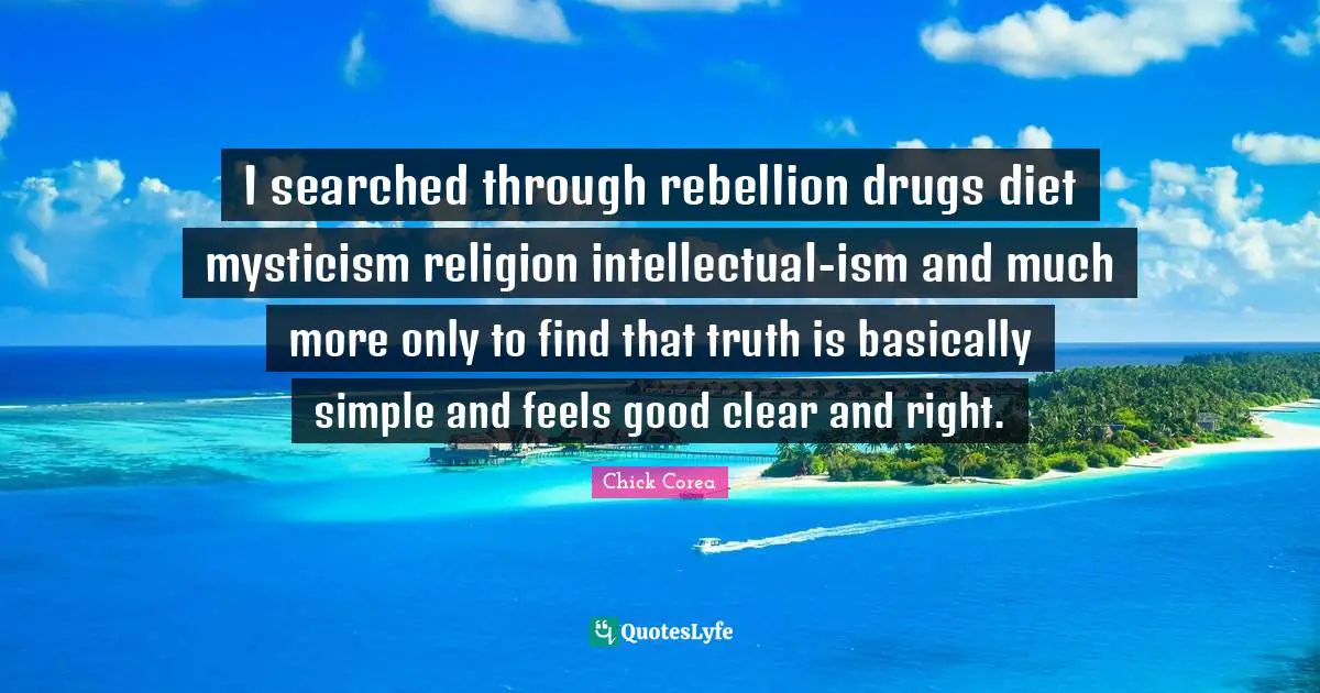I searched through rebellion drugs diet mysticism religion intellectual-ism and much more only to find that truth is basically simple and feels good clear and right.