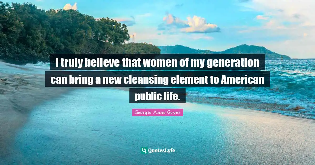 I truly believe that women of my generation can bring a new cleansing element to American public life.