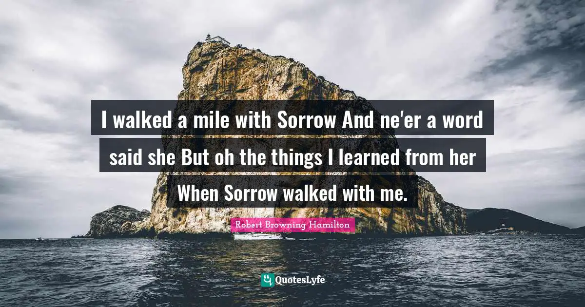 I walked a mile with Sorrow And ne'er a word said she But oh the things I learned from her When Sorrow walked with me.