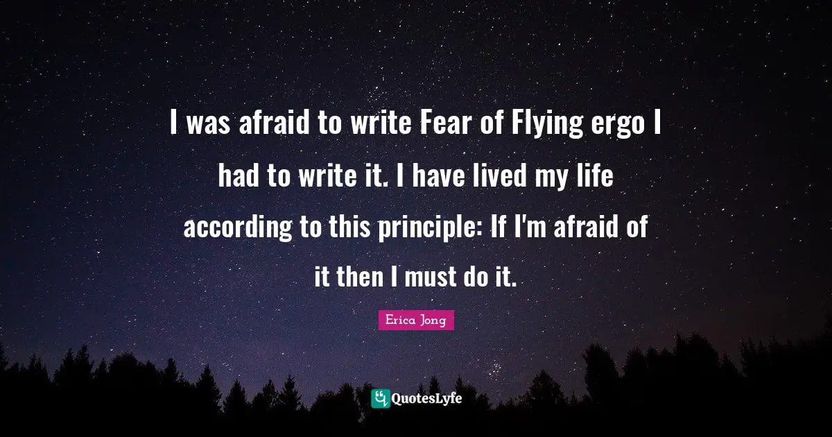 I was afraid to write Fear of Flying ergo I had to write it. I have lived my life according to this principle: If I'm afraid of it then I must do it.