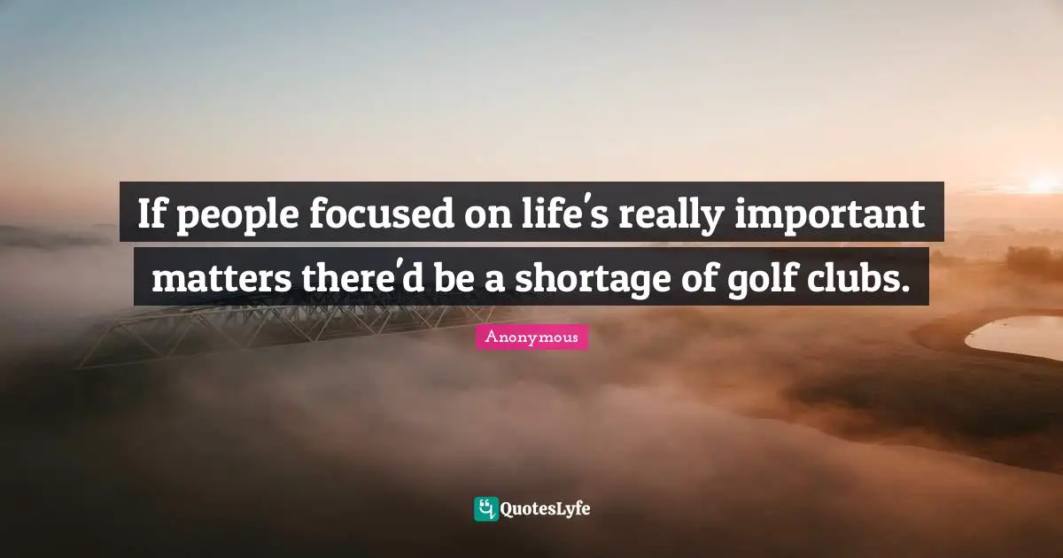 If people focused on life's really important matters there'd be a shortage of golf clubs.