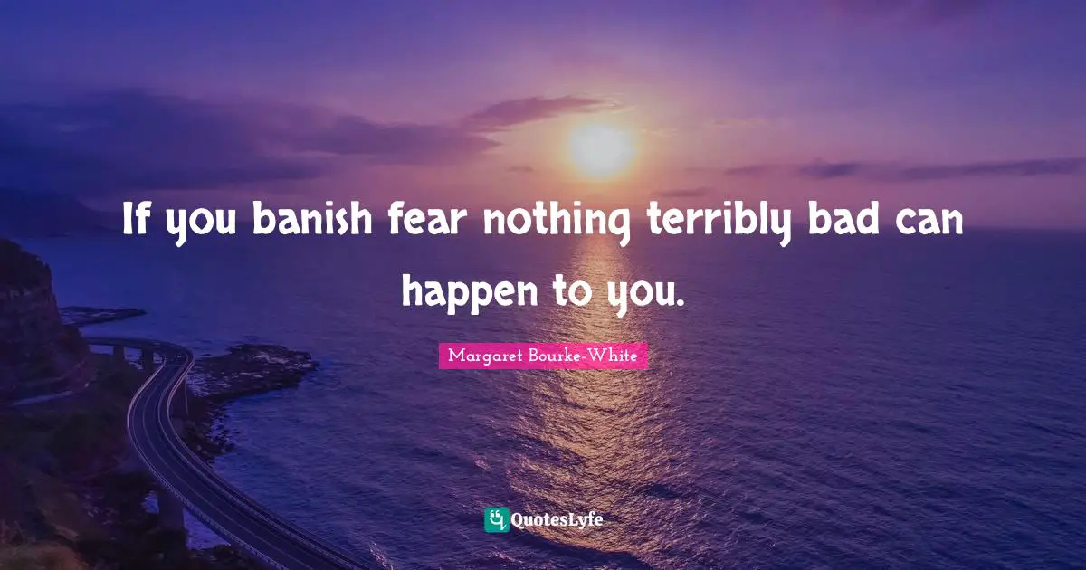 If you banish fear nothing terribly bad can happen to you.