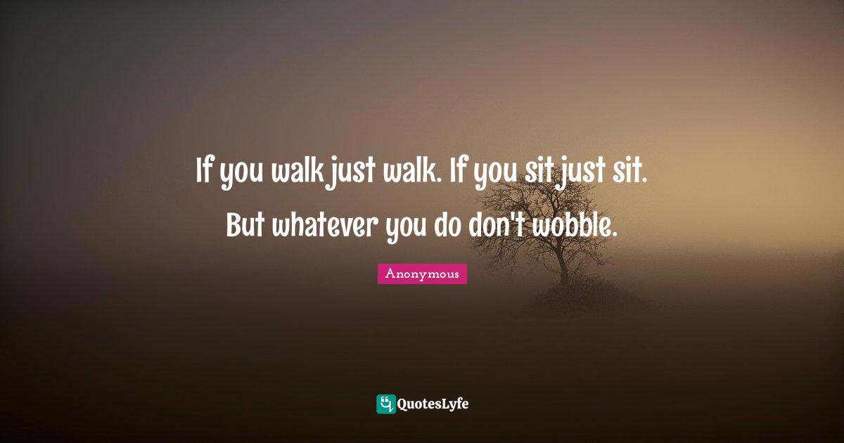 If you walk just walk. If you sit just sit. But whatever you do don't wobble.