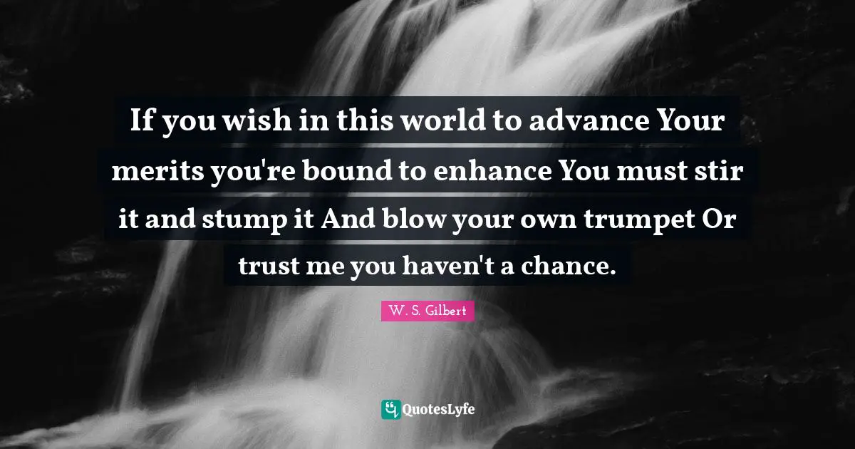 If you wish in this world to advance Your merits you're bound to enhance You must stir it and stump it And blow your own trumpet Or trust me you haven't a chance.