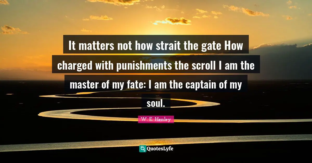 It matters not how strait the gate How charged with punishments the scroll I am the master of my fate: I am the captain of my soul.