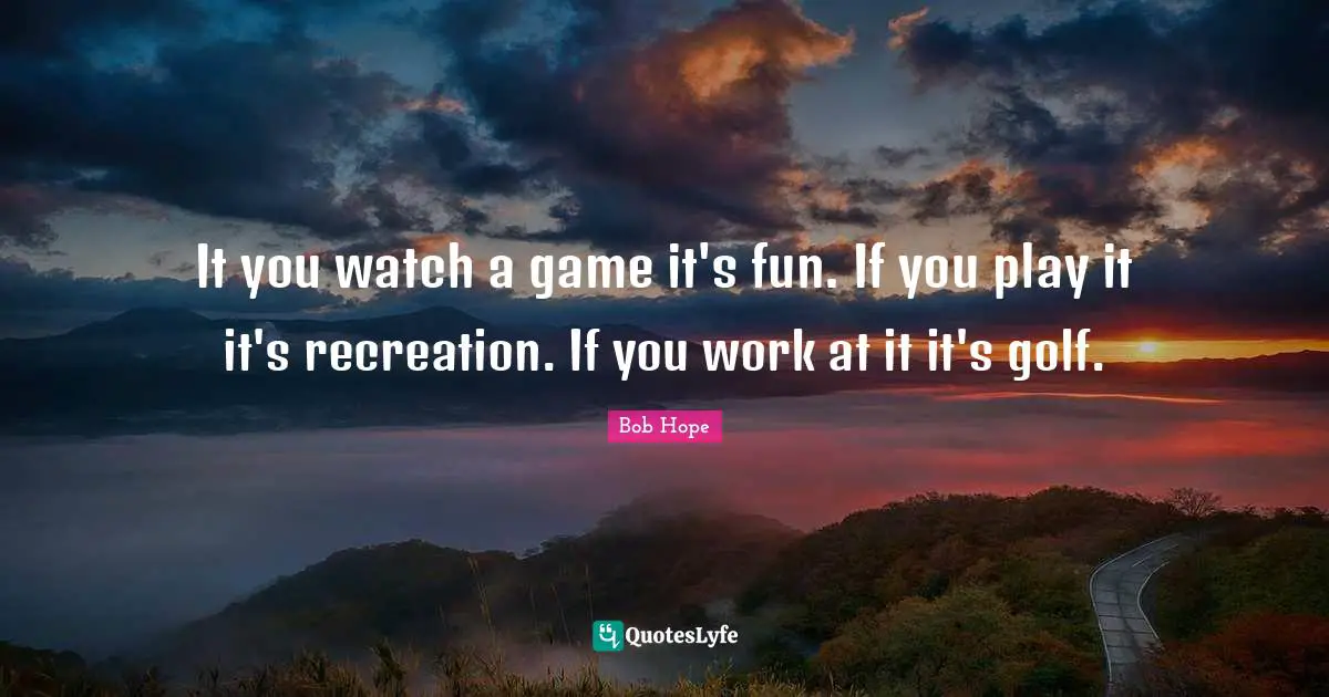 It you watch a game it's fun. If you play it it's recreation. If you work at it it's golf.