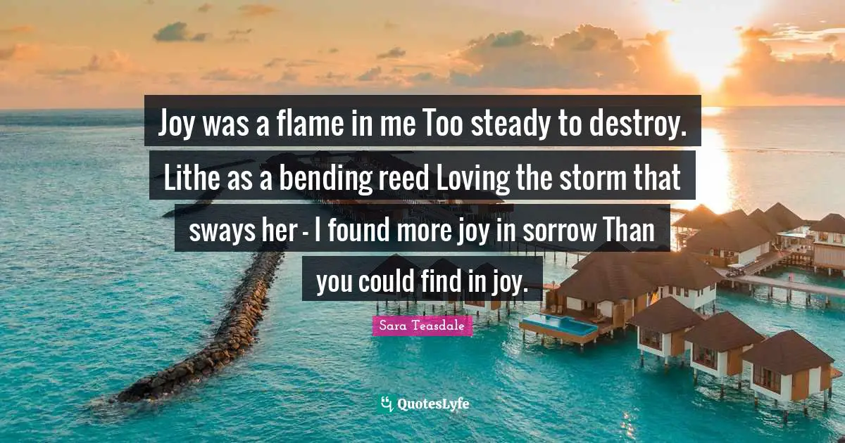 Sara Teasdale Quotes: "Joy was a flame in me Too steady to destroy. Lithe as a bending reed Loving the storm that sways her - I found more joy in sorrow Than you could find in joy."