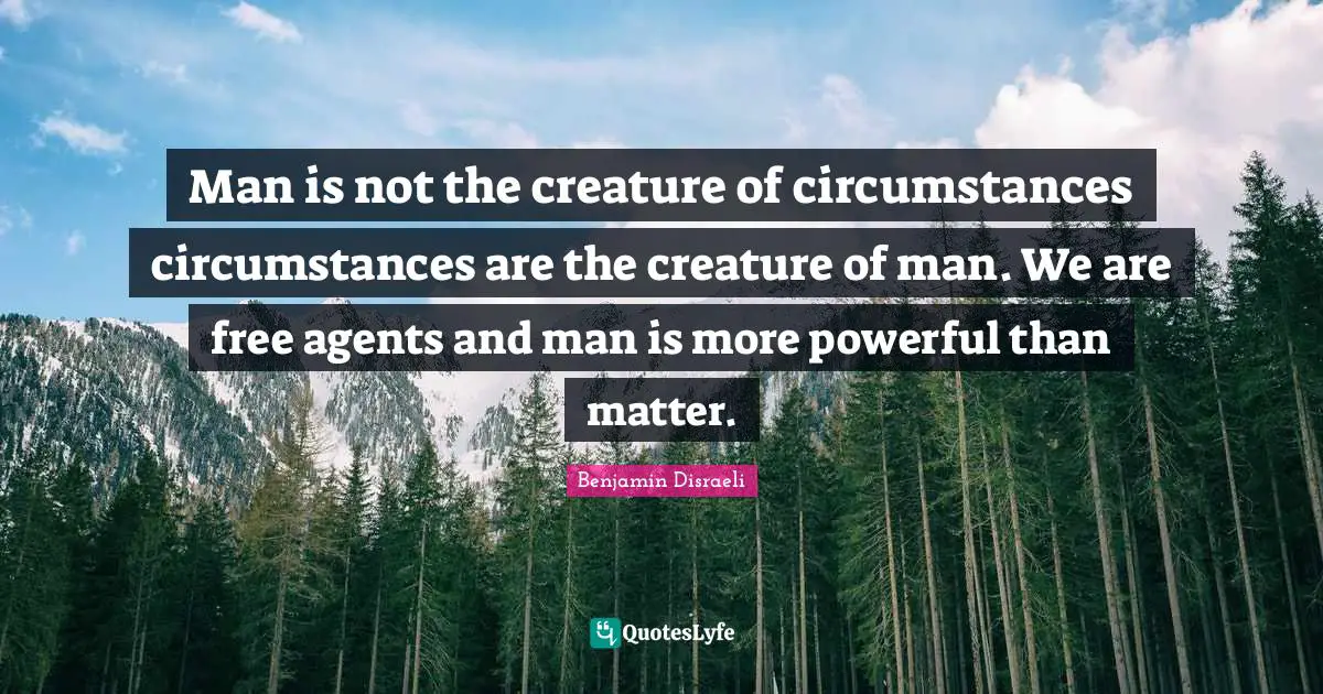 Man is not the creature of circumstances circumstances are the creature of man. We are free agents and man is more powerful than matter.