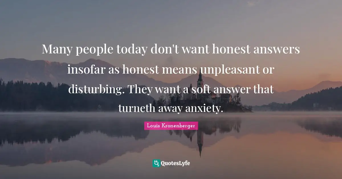 Many people today don't want honest answers insofar as honest means unpleasant or disturbing. They want a soft answer that turneth away anxiety.