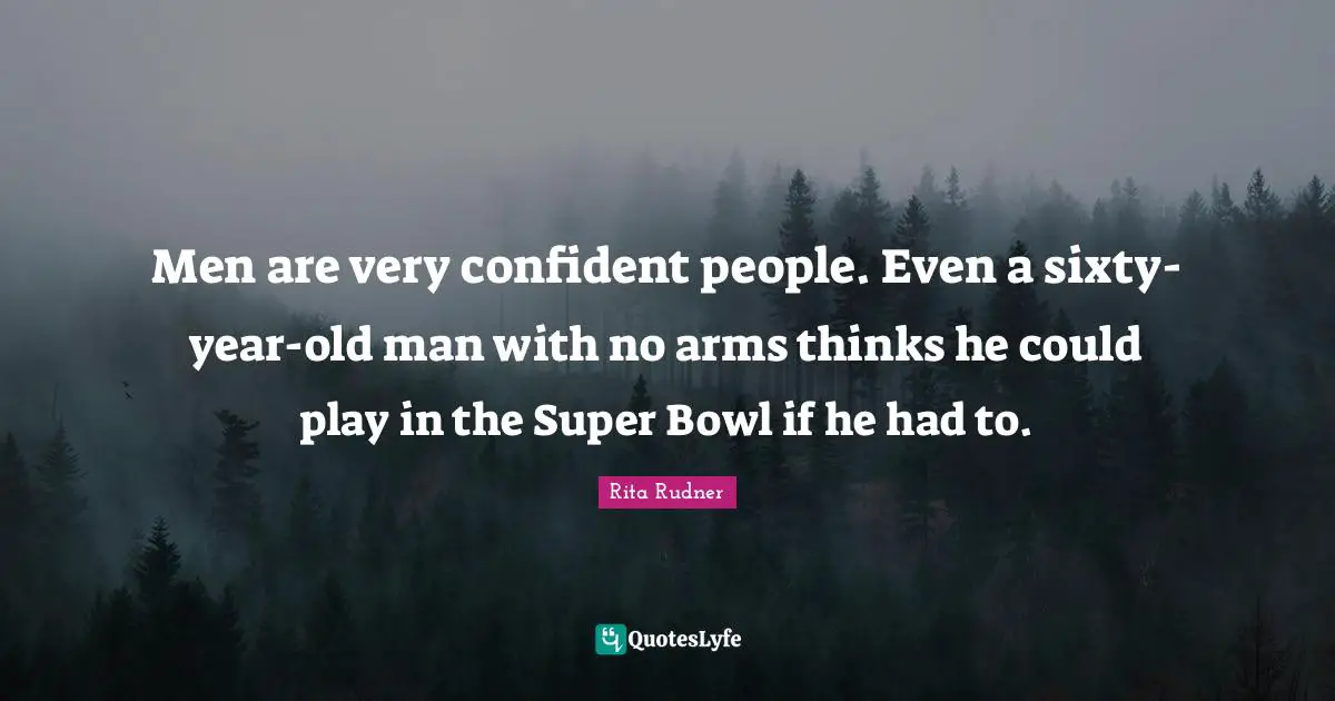 Men are very confident people. Even a sixty-year-old man with no arms thinks he could play in the Super Bowl if he had to.